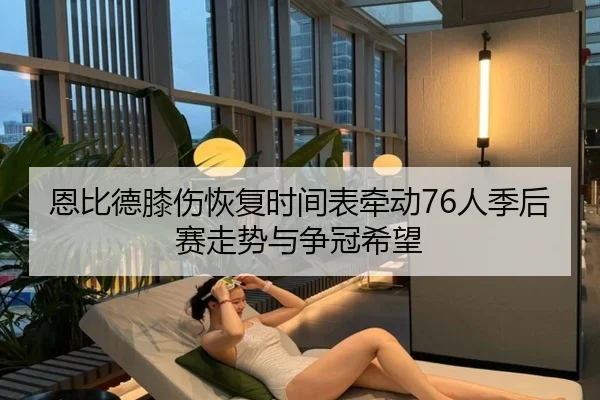 恩比德膝伤恢复时间表牵动76人季后赛走势与争冠希望